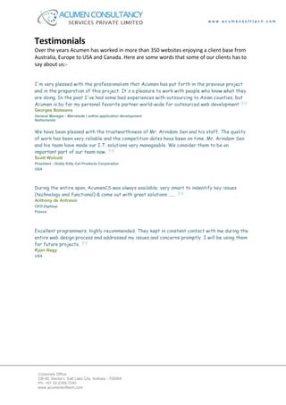 www.acumensofttech.com




Testimonials
Over the years Acumen has worked in more than 350 websites enjoying a client base from
Australia, Europe to USA and Canada. Here are some words that some of our clients has to
say about us:-


I'm very pleased with the professionalism that Acumen has put forth in the previous project
and in the preparation of this project. It's a pleasure to work with people who know what they
are doing. In the past I've had some bad experiences with outsourcing to Asian counties, but
Acumen is by far my personal favorite partner world-wide for outsourced web development
Georges Bolssens
General Manager - Marvelade | online application development
Netherlands


We have been pleased with the trustworthiness of Mr. Arindam Sen and his staff. The quality
of work has been very reliable and the competition dates have been on time. Mr. Arindam Sen
and his team have made our I.T. solutions very manageable. We consider them to be an
important part of our team now.
Scott Wolcott
President - Giddy Kitty Cat Products Corporation
USA




During the entire span, AcumenCS was always available; very smart to indentify key issues
(technology and functional) & come out with great solutions ......
Anthony de Anfrasio
CEO Zaploop
France




Excellent programmers, highly recommended. They kept in constant contact with me during the
entire web design process and addressed my issues and concerns promptly. I will be using them
for future projects.
Ryan Nagy
USA




 Corporate Office:
 CB-40, Sector-I, Salt Lake City, Kolkata - 700064
 Ph: +91 33 2359-7240
 www.acumensofttech.com
 