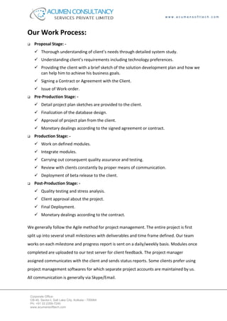 www.acumensofttech.com




Our Work Process:
    Proposal Stage: -
         Thorough understanding of client’s needs through detailed system study.
         Understanding client’s requirements including technology preferences.
         Providing the client with a brief sketch of the solution development plan and how we
         can help him to achieve his business goals.
         Signing a Contract or Agreement with the Client.
         Issue of Work-order.
    Pre-Production Stage: -
         Detail project plan sketches are provided to the client.
         Finalization of the database design.
         Approval of project plan from the client.
         Monetary dealings according to the signed agreement or contract.
    Production Stage: -
         Work on defined modules.
         Integrate modules.
         Carrying out consequent quality assurance and testing.
         Review with clients constantly by proper means of communication.
         Deployment of beta release to the client.
    Post-Production Stage: -
         Quality testing and stress analysis.
         Client approval about the project.
         Final Deployment.
         Monetary dealings according to the contract.

We generally follow the Agile method for project management. The entire project is first
split up into several small milestones with deliverables and time frame defined. Our team
works on each milestone and progress report is sent on a daily/weekly basis. Modules once
completed are uploaded to our test server for client feedback. The project manager
assigned communicates with the client and sends status reports. Some clients prefer using
project management softwares for which separate project accounts are maintained by us.
All communication is generally via Skype/Email.



 Corporate Office:
 CB-40, Sector-I, Salt Lake City, Kolkata - 700064
 Ph: +91 33 2359-7240
 www.acumensofttech.com
 