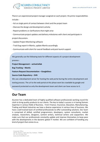 www.acumensofttech.com




There is an experienced project manager assigned on each project. His prime responsibilities
include:-
- Act as single point of contact between client and the project team
- Oversee the design and development activity
- Report problems or clarifications that might arise
- Communicate project updates and delivery milestones with client and participate in
project discussions.
- Update Project Monitoring software
- Track bug report in Mantis, update Mantis accordingly
- Communicate with client for overall feedback and post launch support


We generally use the following tools for different aspects of a project development
process:-
Project Management – activeCollab
Bug Tracking – Mantis
Feature Request Documentation – GoogleDocs
Source Code Repository – SVN
We use a development server for hosting the web portal during the entire development and
testing process. The url to the web portal at this phase wont be crawlable by google and
password protected so only the development team and client can have access to it.



Our Team
Acumen has a dedicated team of highly qualified software professionals working round the
clock to bring quality products to our clients. The key to today’s success is in having Domain
Expertise in various fields of Business. From Finance, Insurance, Education, Manufacturing,
Trading and Retail Industries we have a diverse experience in various lines of business. We
have a well-trained team of certified professionals to offer outstanding solutions. Our team
is comprised of skilled, certified programmers, developers, system consultants, market
analysts, researchers, designers, content writers, technical writers and copywriters. We
make sure that our professionals constantly update and improve themselves to keep pace
with the developments in the dynamic global IT market. We are confident of handling any
kind of project that comes to us.



 Corporate Office:
 CB-40, Sector-I, Salt Lake City, Kolkata - 700064
 Ph: +91 33 2359-7240
 www.acumensofttech.com
 