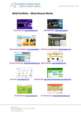 www.acumensofttech.com




    Web Portfolio – Most Recent Works




      Community site: www.earthtalent.net                      CMS Based Site: www.pokercoach.fr




Reverse Auction Website: www.superpage.pt                  Golf Community Website: friendsongreen.com




Directory listing site: www.kitesurfholidays.net SMS Campaign: www.moboberry.com




Job Portal: www.mylatch.com                      Directory Site: http://www.northcentralky.com/index.html




         Real Estate site: www.uvestor.com                 E-commerce site: www.wpthememarket.com




 Corporate Office:
 CB-40, Sector-I, Salt Lake City, Kolkata - 700064
 Ph: +91 33 2359-7240
 www.acumensofttech.com
 