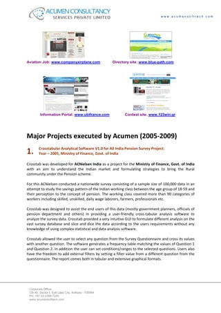 www.acumensofttech.com




Aviation Job: www.companyairplane.com                Directory site: www.blue-path.com




         Information Portal: www.ubifrance.com             Contest site: www.123win.gr




Major Projects executed by Acumen (2005-2009)
        Crosstabular Analytical Software V1.0 for All India Pension Survey Project:
1.      Year – 2005, Ministry of Finance, Govt. of India

Crosstab was developed for ACNielsen India as a project for the Ministry of Finance, Govt. of India
with an aim to understand the Indian market and formulating strategies to bring the Rural
community under the Pension scheme.

For this ACNielsen conducted a nationwide survey consisting of a sample size of 100,000 data in an
attempt to study the savings pattern of the Indian working class between the age group of 18-59 and
their perception to the concept of pension. The working class covered more than 90 categories of
workers including skilled, unskilled, daily wage laborers, farmers, professionals etc.

Crosstab was designed to assist the end users of this data (mostly government planners, officials of
pension department and others) in providing a user-friendly cross-tabular analysis software to
analyze the survey data. Crosstab provided a very intuitive GUI to formulate different analysis on the
vast survey database and slice and dice the data according to the users requirements without any
knowledge of using complex statistical and data analysis software.

Crosstab allowed the user to select any question from the Survey Questionnaire and cross its values
with another question. The software generates a frequency table matching the values of Question 1
and Question 2. In addition the user can set conditions/ranges to the selected questions. Users also
have the freedom to add external filters by setting a filter value from a different question from the
questionnaire. The report comes both in tabular and extensive graphical formats.




 Corporate Office:
 CB-40, Sector-I, Salt Lake City, Kolkata - 700064
 Ph: +91 33 2359-7240
 www.acumensofttech.com
 