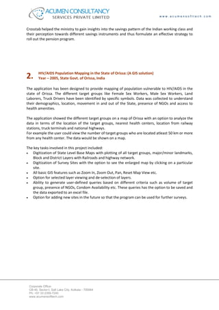 www.acumensofttech.com



Crosstab helped the ministry to gain insights into the savings pattern of the Indian working class and
their perception towards different savings instruments and thus formulate an effective strategy to
roll out the pension program.




        HIV/AIDS Population Mapping in the State of Orissa: (A GIS solution)
2.      Year – 2005, State Govt. of Orissa, India

The application has been designed to provide mapping of population vulnerable to HIV/AIDS in the
state of Orissa. The different target groups like Female Sex Workers, Male Sex Workers, Land
Laborers, Truck Drivers have been identified by specific symbols. Data was collected to understand
their demographics, location, movement in and out of the State, presence of NGOs and access to
health amenities.

The application showed the different target groups on a map of Orissa with an option to analyze the
data in terms of the location of the target groups, nearest health centers, location from railway
stations, truck terminals and national highways.
For example the user could view the number of target groups who are located atleast 50 km or more
from any health center. The data would be shown on a map.

The key tasks involved in this project included:
•   Digitization of State Level Base Maps with plotting of all target groups, major/minor landmarks,
    Block and District Layers with Railroads and highway network.
•   Digitization of Survey Sites with the option to see the enlarged map by clicking on a particular
    site.
•   All basic GIS features such as Zoom In, Zoom Out, Pan, Reset Map View etc.
•   Option for selected layer viewing and de-selection of layers.
•   Ability to generate user-defined queries based on different criteria such as volume of target
    group, presence of NGOs, Condom Availability etc. These queries has the option to be saved and
    the data exported to an excel file.
•   Option for adding new sites in the future so that the program can be used for further surveys.




 Corporate Office:
 CB-40, Sector-I, Salt Lake City, Kolkata - 700064
 Ph: +91 33 2359-7240
 www.acumensofttech.com
 