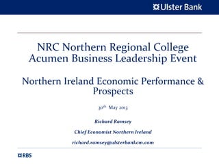 NRC Northern Regional College
Acumen Business Leadership Event
Northern Ireland Economic Performance & 
Prospects
30th May 2013
Richard Ramsey
Chief Economist Northern Ireland
richard.ramsey@ulsterbankcm.com
 
