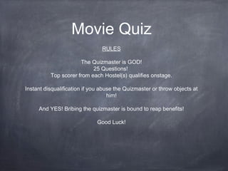 Movie Quiz
RULES
The Quizmaster is GOD!
25 Questions!
Top scorer from each Hostel(s) qualifies onstage.
Instant disqualification if you abuse the Quizmaster or throw objects at
him!
And YES! Bribing the quizmaster is bound to reap benefits!
Good Luck!
 