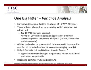 One Big Hitter – Variance Analysis
• Formal variances are limited to a total of 15 WBS Elements.
• Two methods allowed for determining which variances are 
  addressed
       – Top 15 WBS Elements approach
       – Allows for Government selection approach or a defined 
         contractor process that covers all aspects (current, cumulative 
                    p                         p     (       ,
         and at‐complete)
• Allows contractor or government to temporarily increase the 
  number of reported variances to cover emerging tread(s)
               p                             g g       ()
• Linked Formats 1–4 and 6 discussions to Format 5
       – Significant Format 6 changes.  Require SRA, Health Assessment 
         and drivers as applicable
         and drivers as applicable
• Reconcile Best/Worst/Most Likely EAC
Integrated Program Management Report (IPMR) DID Training, 31 July 2012, Robert Loop, NAVY CEVM.
                                                                                                  10
 