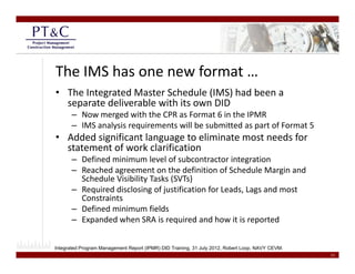The IMS has one new format …
• The Integrated Master Schedule (IMS) had been a 
  separate deliverable with its own DID
       – Now merged with the CPR as Format 6 in the IPMR
       – IMS analysis requirements will be submitted as part of Format 5
• Added significant language to eliminate most needs for 
  statement of work clarification
       – Defined minimum level of subcontractor integration
       – Reached agreement on the definition of Schedule Margin and 
         Schedule Visibility Tasks (SVTs)
       – Required disclosing of justification for Leads Lags and most
         Required disclosing of justification for Leads, Lags and most 
         Constraints
       – Defined minimum fields
       – Expanded when SRA is required and how it is reported
           p                        q                      p


Integrated Program Management Report (IPMR) DID Training, 31 July 2012, Robert Loop, NAVY CEVM.
                                                                                                  11
 
