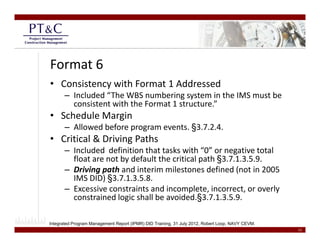 Format 6
• Consistency with Format 1 Addressed
       – Included “The WBS numbering system in the IMS must be 
         consistent with the Format 1 structure.”
• Schedule Margin 
       – Allowed before program events. §3.7.2.4.
• Critical & Driving Paths
  Critical & Driving Paths 
       – Included  definition that tasks with “0” or negative total 
         float are not by default the critical path §3.7.1.3.5.9.
       – Driving path and interim milestones defined (not in 2005
         Driving path and interim milestones defined (not in 2005 
         IMS DID) §3.7.1.3.5.8.
       – Excessive constraints and incomplete, incorrect, or overly 
                                              §
         constrained logic shall be avoided.§3.7.1.3.5.9.
                        g

Integrated Program Management Report (IPMR) DID Training, 31 July 2012, Robert Loop, NAVY CEVM.
                                                                                                  12
 