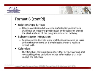 Format 6 (cont’d)
• Relationships & Float 
       – All non‐constrained discrete tasks/activities/milestones 
         shall have at least one predecessor and successor, except 
                                 p                               p
         the start and end of the program or interim delivery
• Subcontractor Integration
       – Subcontractor discrete work shall be incorporated as tasks 
                                                    p
         within the prime IMS at a level necessary for a realistic 
         critical path
• Calendars
       – The IMS shall contain all calendars that define working and 
         nonworking time periods or other information that may 
         impact the schedule


Integrated Program Management Report (IPMR) DID Training, 31 July 2012, Robert Loop, NAVY CEVM.
                                                                                                  13
 