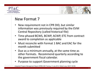New Format 7
• New requirement not in CPR DID, but similar 
  information was previously required by the EVM 
  Central Repository (called historical file)
  Central Repository (called historical file)
• Time phased BCWS, BCWP, ACWP, ETC from contract 
  award to completion as applicable
• Must reconcile with Format 1 BAC and EAC for the 
  month submitted
• Due as a minimum annually at the same time as
  Due as a minimum annually, at the same time as 
  other Formats.  Recommend quarterly according to 
  the government fiscal calendar.  
• Purpose to support Government planning cycle 
Integrated Program Management Report (IPMR) DID Training, 31 July 2012, Robert Loop, NAVY CEVM.
                                                                                                  14
 