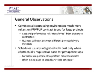 General Observations
• Commercial contracting environment much more 
  reliant on FFP/FUP contract types for large projects
   – Cost and performance risk “transferred” from owners to 
     contractors
   – Nuances will exist between different project delivery 
                                          p j            y
     methods 
• Schedules usually integrated with cost only when 
  contractually required as basis for pay applications 
            ll      i d b i f                li i
   – Formalizes requirement to perform monthly updates
   – Often times leads to secondary “field schedule”
     Often times leads to secondary  field schedule


                                                               17
 
