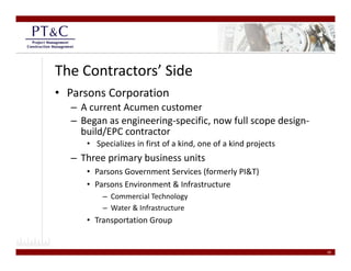 The Contractors’ Side
• Parsons Corporation
  – A current Acumen customer
  –BBegan as engineering‐specific, now full scope design‐
                 i    i      ifi       f ll       d i
    build/EPC contractor
     • Specializes in first of a kind, one of a kind projects
  – Three primary business units
     • Parsons Government Services (formerly PI&T)
     • Parsons Environment & Infrastructure
       Parsons Environment & Infrastructure
         – Commercial Technology
         – Water & Infrastructure
     • Transportation Group
       Transportation Group 


                                                                18
 