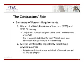 The Contractors’ Side
• Summary of Parsons Requirements
  1. Hierarchical Work Breakdown Structure (WBS) and 
     WBS Dictionary
     • Unique WBS numbers assigned to the lowest level elements 
       of the WBS
     • One responsible individual for each WBS element (one 
       person can manage multiple WBS elements)
  2. Metrics identified for consistently establishing 
  2 Metrics identified for consistently establishing
     physical progress
     • Budgets match the structure and detail of the metrics used 
       for physical progress
       f    h i l


                                                                     19
 