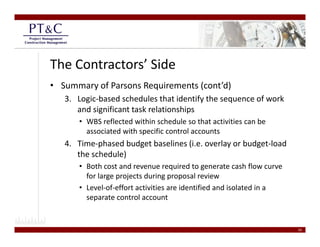 The Contractors’ Side
• Summary of Parsons Requirements (cont’d)
   3. Logic‐based schedules that identify the sequence of work 
      and significant task relationships
        d i ifi t t k l ti hi
      • WBS reflected within schedule so that activities can be 
        associated with specific control accounts
   4. Time‐phased budget baselines (i.e. overlay or budget‐load 
      the schedule)
      • Both cost and revenue required to generate cash flow curve 
                                    q         g
        for large projects during proposal review
      • Level‐of‐effort activities are identified and isolated in a 
        separate control account


                                                                       20
 