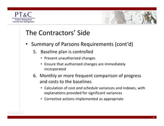 The Contractors’ Side
• Summary of Parsons Requirements (cont’d)
  5. Baseline plan is controlled 
     • Prevent unauthorized changes
     • Ensure that authorized changes are immediately 
       incorporated
            p
  6. Monthly or more frequent comparison of progress 
     and costs to the baselines  
     • C l l i
       Calculation of cost and schedule variances and indexes, with 
                    f        d h d l       i         di d       ih
       explanations provided for significant variances  
     • Corrective actions implemented as appropriate



                                                                       21
 