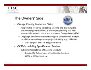 The Owners’ Side
• Orange County Sanitation District
   – Responsible for safely collecting, treating and disposing the 
     wastewater generated by 2.5 million people living in a 479‐
     wastewater generated by 2 5 million people living in a 479
     square‐mile area of central and northwest Orange County (CA)
   – Ongoing Capital Improvements Program comprised of multiple 
     rehabilitation and expansion projects totaling app. $3 billion
     rehabilitation and expansion projects totaling app $3 billion
       • Most projects are FFP, design‐bid‐build
• OCSD Scheduling Specification Review
   – Submittal/acceptance of baseline schedule 
      • Required for full payment of mobilization line item 
      • $300K or 10% of line item
        $


                                                                      22
 