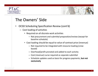 The Owners’ Side
• OCSD Scheduling Specification Review (cont’d)
   – Cost loading of activities
      • Required on all discrete work activities
        Required on all discrete work activities
            – Not procurement and submittal preparation/review (except for 
              baseline schedule) 
       • Cost loading should be equal to value of contract price (revenue)
         Cost loading should be equal to value of contract price (revenue)
            – Not required to be integrated with resource loading (crew‐
              based) 
            – Overhead/profit prorated and added to each activity
              Overhead/profit prorated and added to each activity
            – Cost (revenue) curve required as separate submittal
            – Schedule updates used as basis for progress payments, but not 
                        y
              exclusively



                                                                               23
 