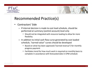 Recommended Practice(s)
• Contractors’ Side
   – If internal decision is made to cost load schedule, should be 
     performed at summary (control account) level only
     performed at summary (control account) level only
       • Should not be integrated with resource loading to allow for more 
         flexibility
   – In addition to initial cash flow curve generated by cost loaded
     In addition to initial cash flow curve generated by cost loaded 
     schedule, “earned value” curves should be developed
       • Based on what has been approved (“earned revenue”) for monthly 
         progress payment
         progress payment
       • Facilitates trend for how much work is required on monthly basis to 
         complete in accordance with forecasted date in CPM schedule   




                                                                                24
 