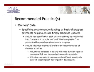Recommended Practice(s)
• Owners’ Side
  – Specifying cost (revenue) loading  as basis of progress 
    payments helps to ensure timely schedule updates
     • Should also specify that each discrete activity be subdivided 
       into “substantial completion” and “final completion” to 
                             p                       p
       prevent widespread out‐of‐sequence progress
     • Should allow for overhead/profit to be loaded outside of 
       discrete activities
         – Also, should be loaded in activity with fixed duration equal to 
           contractual PoP (not hammocked over entire schedule)
         – Will allow contractor to recover overhead/profit as originally 
           planned, lessening cash flow impact of delays/claims   


                                                                              25
 