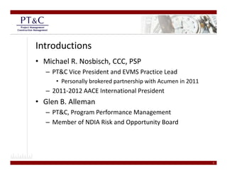 Introductions
• Michael R. Nosbisch, CCC, PSP
   – PT&C Vice President and EVMS Practice Lead
      • Personally brokered partnership with Acumen in 2011
   – 2011‐2012 AACE International President
• Glen B. Alleman
   – PT&C, Program Performance Management
   –M b
     Member of NDIA Risk and Opportunity Board  
              f NDIA Ri k d O     t it B d




                                                              3
 