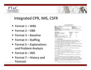 Integrated CPR, IMS, CSFR
Format 1 – WBS
Format 2 –
Format 2 OBS
Format 3 – Baseline
Format 4 –
Format 4 Staffing
Format 5 – Explanations 
and Problem Analysis
and Problem Analysis
Format 6 – IMS
Format 7 – Hi t
F     t 7 History and 
                     d
Forecast
                            9
 