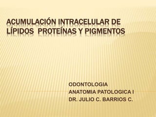 ACUMULACIÓN INTRACELULAR DE
LÍPIDOS PROTEÍNAS Y PIGMENTOS
ODONTOLOGIA
ANATOMIA PATOLOGICA I
DR. JULIO C. BARRIOS C.
 