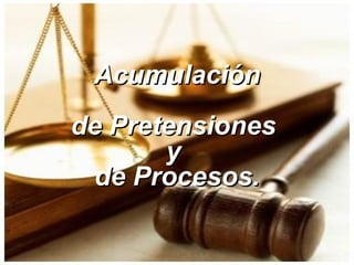 Acumulación de Pretensiones  y  de Procesos. 