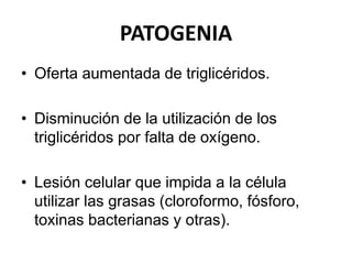 PATOGENIA
• Oferta aumentada de triglicéridos.
• Disminución de la utilización de los
triglicéridos por falta de oxígeno.
• Lesión celular que impida a la célula
utilizar las grasas (cloroformo, fósforo,
toxinas bacterianas y otras).
 