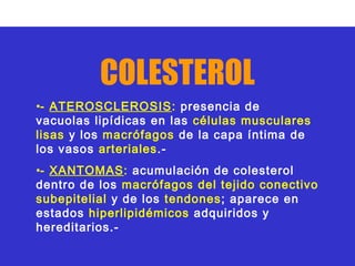 COLESTEROL
•- ATEROSCLEROSIS: presencia de
vacuolas lipídicas en las células musculares
lisas y los macrófagos de la capa íntima de
los vasos arteriales.-
•- XANTOMAS: acumulación de colesterol
dentro de los macrófagos del tejido conectivo
subepitelial y de los tendones; aparece en
estados hiperlipidémicos adquiridos y
hereditarios.-
 