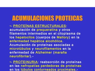 ACUMULACIONES PROTEICAS
•- PROTEÍNAS ESTRUCTURALES :
acumulación de prequeratina y otros
filamentos intermedios en el citoplasma de
los hepatocitos (cuerpos de Mallory) en la
enfermedad hepática alcohólica .
Acumulación de proteínas asociadas a
microtúbulos y neurofilamentos en la
enfermedad de Alzheimer (maraña
neurofibrilar).-
•- PROTEINURIA: reabsorción de proteínas
en las nefropatías perdedoras de proteínas
en los túbulos contorneados proximales .-
 