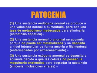 PATOGENIA
(1) Una sustancia endógena normal se produce a
una velocidad normal o aumentada, pero con una
tasa de metabolismo inadecuada para eliminarla
(esteatosis hepática).-
(2) Una sustancia normal o anormal se acumula
porque no puede ser metabolizada y se deposita
a nivel intracelular de forma amorfa o filamentosa
(enfermedades por almacenamiento).-
(3) Una sustancia exógena anormal se deposita y
acumula debido a que las células no poseen la
maquinaria enzimática para degradar la sustancia
(silicosis, inclusiones virales).-
 
