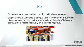 Pila
• Se denomina los generadores de electricidad no recargables.
• Dispositivo que convierte la energía química en eléctrica. Todas las
pilas contienen un electrolito (que puede ser líquido, sólido o en
pasta), un electrodo positivo y un electrodo negativo.
 