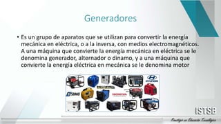 Generadores
• Es un grupo de aparatos que se utilizan para convertir la energía
mecánica en eléctrica, o a la inversa, con medios electromagnéticos.
A una máquina que convierte la energía mecánica en eléctrica se le
denomina generador, alternador o dinamo, y a una máquina que
convierte la energía eléctrica en mecánica se le denomina motor
 