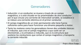 Generadores
• Inducción: si un conductor se mueve a través de un campo
magnético, o si está situado en las proximidades de otro conductor
por el que circula una corriente de intensidad variable, se establece o
se induce una corriente eléctrica en el primer conductor
• El campo magnético de un imán permanente sólo tiene fuerza
suficiente como para hacer funcionar una dinamo pequeña o motor.
• Tanto los motores como los generadores tienen dos unidades básicas:
el inductor, que crea el campo magnético y que suele ser un
electroimán, y la armadura o inducido, que es la estructura que
sostiene los conductores que cortan el campo magnético y transporta
la corriente inducida
 