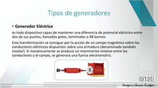 Tipos de generadores
• Generador Eléctrico
es todo dispositivo capaz de mantener una diferencia de potencial eléctrico entre
dos de sus puntos, llamados polos, terminales o 48 bornes.
Esta transformación se consigue por la acción de un campo magnético sobre los
conductores eléctricos dispuestos sobre una armadura (denominada también
estator). Si mecánicamente se produce un movimiento relativo entre los
conductores y el campo, se generara una fuerza electromotriz.
 
