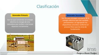 Clasificación
Son los que convierten en energía
eléctrica la energía de otra
naturaleza que reciben o de la que
disponen inicialmente.
Son los que entregan una parte de la
energía eléctrica que han recibido
previamente y se agruparán los
dispositivos concretos conforme al
proceso físico que les sirve de
fundamento.
Generador Secundario
 
