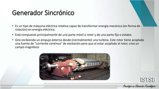 Generador Sincrónico
• Es un tipo de máquina eléctrica rotativa capaz de transformar energía mecánica (en forma de
rotación) en energía eléctrica.
• Está compuesto principalmente de una parte móvil o rotor y de una parte fija o estator.
• Gira recibiendo un empuje externo desde (normalmente) una turbina. Este rotor tiene acoplada
una fuente de "corriente continua" de excitación pero que al estar acoplado al rotor, crea un
campo magnético
 
