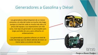 Generadores a Gasolina y Diésel
Los generadores diésel disponen de un menor
consumo y la vida del motor es mucho más larga,
aunque su nivel de ruido es mucho más alto y el
precio del equipo y sus reparaciones son más
caras. Este tipo de generador es aconsejable para
largos periodos de uso y para utilizarlos en
embarcaciones.
Los generadores a gasolina ofrecen un nivel de
ruido más bajo que los diésel además de tener un
menor peso y un precio más bajo
 