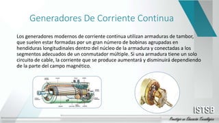 Generadores De Corriente Continua
Los generadores modernos de corriente continua utilizan armaduras de tambor,
que suelen estar formadas por un gran número de bobinas agrupadas en
hendiduras longitudinales dentro del núcleo de la armadura y conectadas a los
segmentos adecuados de un conmutador múltiple. Si una armadura tiene un solo
circuito de cable, la corriente que se produce aumentará y disminuirá dependiendo
de la parte del campo magnético.
 