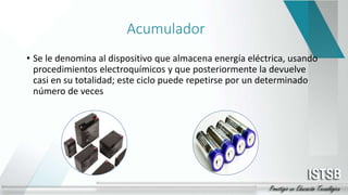 Acumulador
• Se le denomina al dispositivo que almacena energía eléctrica, usando
procedimientos electroquímicos y que posteriormente la devuelve
casi en su totalidad; este ciclo puede repetirse por un determinado
número de veces
 