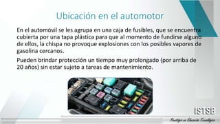 Ubicación en el automotor
En el automóvil se les agrupa en una caja de fusibles, que se encuentra
cubierta por una tapa plástica para que al momento de fundirse alguno
de ellos, la chispa no provoque explosiones con los posibles vapores de
gasolina cercanos.
Pueden brindar protección un tiempo muy prolongado (por arriba de
20 años) sin estar sujeto a tareas de mantenimiento.
 