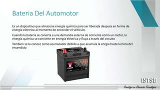 Bateria Del Automotor
Es un dispositivo que almacena energía química para ser liberada después en forma de
energía electrica al momento de encender el vehículo.
Cuando la batería se conecta a una demanda externa de corriente como un motor, la
energía química se convierte en energía eléctrica y fluya a través del circuito
Tambien se la conoce como acumulador debido a que acumula la enrgia hasta la hora del
encendido
 