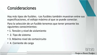 Consideraciones
Hay más tipos de fusibles. -Los fusibles también muestran entre sus
especificaciones, el voltaje máximo al que se puede conectar.
Para la selección de un fusible tenemos que tener presente los
siguientes conocimientos:
• 1. Tensión y nivel de aislamiento
• 2. Tipo de sistema
• 3. Máximo nivel de cortocircuito
• 4. Corriente de carga
 