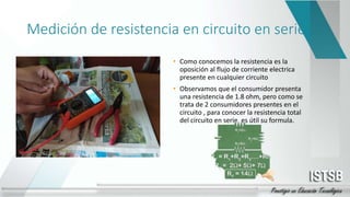 Medición de resistencia en circuito en serie
• Como conocemos la resistencia es la
oposición al flujo de corriente electrica
presente en cualquier circuito
• Observamos que el consumidor presenta
una resistencia de 1.8 ohm, pero como se
trata de 2 consumidores presentes en el
circuito , para conocer la resistencia total
del circuito en serie, es útil su formula.
 