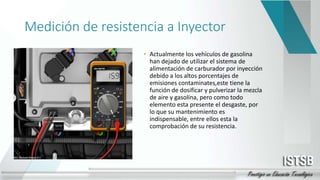 Medición de resistencia a Inyector
• Actualmente los vehículos de gasolina
han dejado de utilizar el sistema de
alimentación de carburador por inyección
debido a los altos porcentajes de
emisiones contaminates,este tiene la
función de dosificar y pulverizar la mezcla
de aire y gasolina, pero como todo
elemento esta presente el desgaste, por
lo que su mantenimiento es
indispensable, entre ellos esta la
comprobación de su resistencia.
 