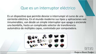 Que es un interruptor eléctrico
Es un dispositivo que permite desviar o interrumpir el curso de una
corriente eléctrica. En el mundo moderno sus tipos y aplicaciones son
innumerables, van desde un simple interruptor que apaga o enciende
una bombilla, hasta un complicado selector de transferencia
automático de múltiples capas, controlado por computadora.
 
