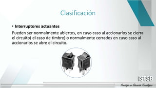 Clasificación
• Interruptores actuantes
Pueden ser normalmente abiertos, en cuyo caso al accionarlos se cierra
el circuito( el caso de timbre) o normalmente cerrados en cuyo caso al
accionarlos se abre el circuito.
 
