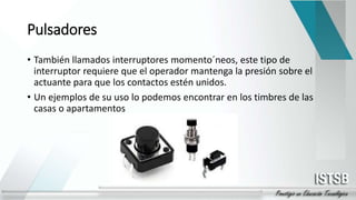Pulsadores
• También llamados interruptores momento´neos, este tipo de
interruptor requiere que el operador mantenga la presión sobre el
actuante para que los contactos estén unidos.
• Un ejemplos de su uso lo podemos encontrar en los timbres de las
casas o apartamentos
 
