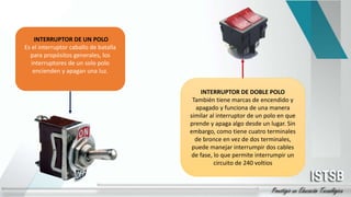 INTERRUPTOR DE UN POLO
Es el interruptor caballo de batalla
para propósitos generales, los
interruptores de un solo polo
encienden y apagan una luz.
INTERRUPTOR DE DOBLE POLO
También tiene marcas de encendido y
apagado y funciona de una manera
similar al interruptor de un polo en que
prende y apaga algo desde un lugar. Sin
embargo, como tiene cuatro terminales
de bronce en vez de dos terminales,
puede manejar interrumpir dos cables
de fase, lo que permite interrumpir un
circuito de 240 voltios
 