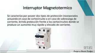 Interruptor Magnetotermico
Se caracteriza por poseer dos tipos de protección incorporados
actuando en caso de cortocircuito o en caso de sobrecarga de
corriente, brinda protección frente a los cortocircuitos donde se
produce un aumento muy rápido y elevado de corriente.
 