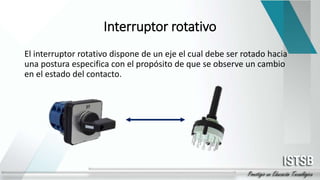 Interruptor rotativo
El interruptor rotativo dispone de un eje el cual debe ser rotado hacia
una postura especifica con el propósito de que se observe un cambio
en el estado del contacto.
 